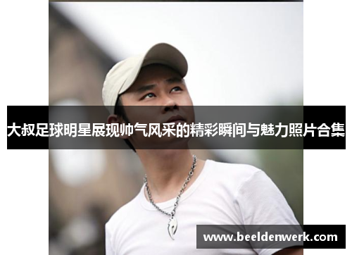 大叔足球明星展现帅气风采的精彩瞬间与魅力照片合集