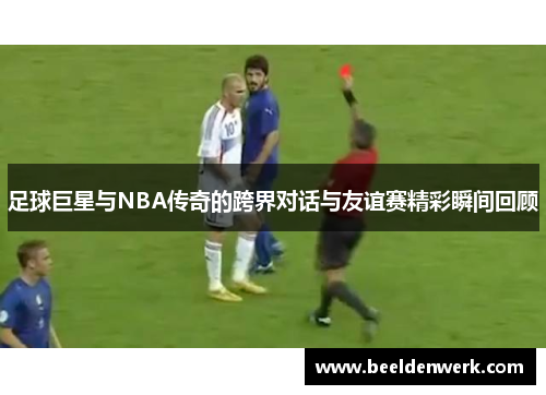 足球巨星与NBA传奇的跨界对话与友谊赛精彩瞬间回顾