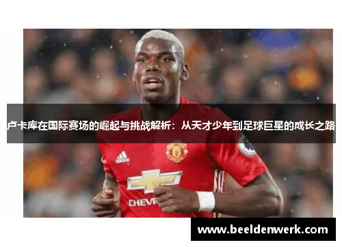 卢卡库在国际赛场的崛起与挑战解析：从天才少年到足球巨星的成长之路